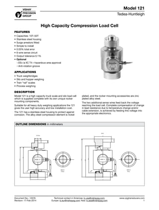 Tedea-Huntleigh
www.vpgtransducers.com
1
Model 121
Technical contact in Americas: lc.usa@vishaypg.com;
Europe: lc.eur@vishaypg.com; Asia: lc.asia@vishaypg.com
Document No.: 12076
Revision: 17-Feb-2014
High Capacity Compression Load Cell
FEATURES
•	Capacities: 10T–50T
•	Stainless steel housing
•	Surge arrestors fitted
•	Simple to install
•	0.03% total error
•	6-wire sense circuit
•	Output tolerance 0.1%
•	Optional
❍❍ EEx ia IIC T4—hazardous area approval
❍❍ Anti-rotation groove
APPLICATIONS
•	Truck weighbridges
•	Silo and hopper weighing
•	Train “rail” scales
•	Process weighing
DESCRIPTION
Model 121 is a high capacity truck scale and silo load cell
which is supplied complete with its own unique rocker
mounting components.
Suitable for all heavy duty weighing applications the 121
gives the user high accuracy and low installation cost.
The 121 has a stainless steel housing to protect against
corrosion. The alloy steel compression element is nickel
plated, and the rocker mounting accessories are zinc
plated alloy steel.
The two additional sense wires feed back the voltage
reaching the load cell. Complete compensation of change
in lead resistance due to temperature change and/or
cable extension, is achieved by feeding this voltage into
the appropriate electronics.
OUTLINE DIMENSIONS in millimeters
MODEL 121
A A
120
70
30
138.25
11
25
R130
R130
VIEW A-A
5-30ton
10-30 ton
50 ton
70
170.5
138.5
R35
120.3
79
15
25
A A
MODEL 121
R150
VIEW A-A
50 ton
High Capacity Compression Load Cell
 