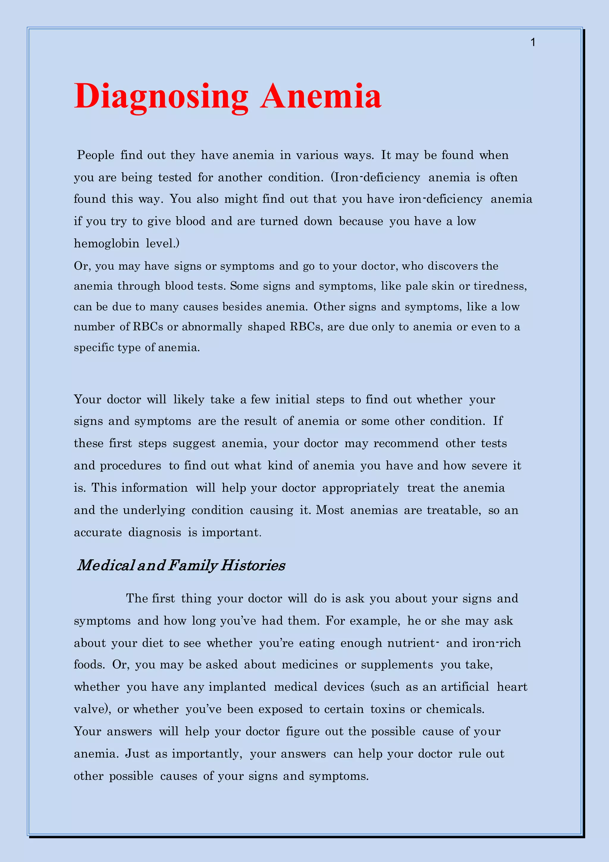 1
Diagnosing Anemia
People find out they have anemia in various ways. It may be found when
you are being tested for another condition. (Iron-deficiency anemia is often
found this way. You also might find out that you have iron-deficiency anemia
if you try to give blood and are turned down because you have a low
hemoglobin level.)
Or, you may have signs or symptoms and go to your doctor, who discovers the
anemia through blood tests. Some signs and symptoms, like pale skin or tiredness,
can be due to many causes besides anemia. Other signs and symptoms, like a low
number of RBCs or abnormally shaped RBCs, are due only to anemia or even to a
specific type of anemia.
Your doctor will likely take a few initial steps to find out whether your
signs and symptoms are the result of anemia or some other condition. If
these first steps suggest anemia, your doctor may recommend other tests
and procedures to find out what kind of anemia you have and how severe it
is. This information will help your doctor appropriately treat the anemia
and the underlying condition causing it. Most anemias are treatable, so an
accurate diagnosis is important.
Medical and Family Histories
The first thing your doctor will do is ask you about your signs and
symptoms and how long you’ve had them. For example, he or she may ask
about your diet to see whether you’re eating enough nutrient- and iron-rich
foods. Or, you may be asked about medicines or supplements you take,
whether you have any implanted medical devices (such as an artificial heart
valve), or whether you’ve been exposed to certain toxins or chemicals.
Your answers will help your doctor figure out the possible cause of your
anemia. Just as importantly, your answers can help your doctor rule out
other possible causes of your signs and symptoms.
 