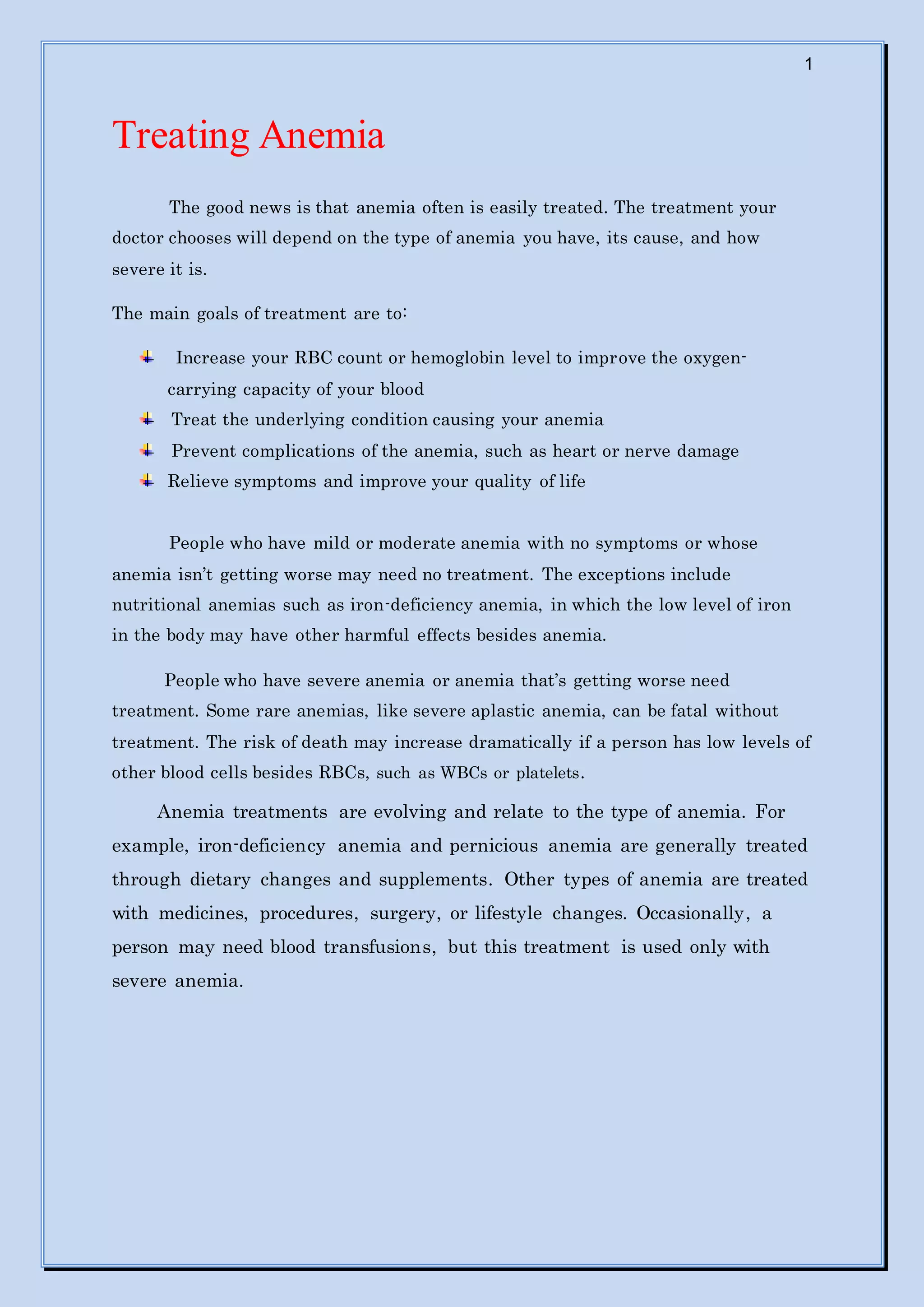 1
Treating Anemia
The good news is that anemia often is easily treated. The treatment your
doctor chooses will depend on the type of anemia you have, its cause, and how
severe it is.
The main goals of treatment are to:
Increase your RBC count or hemoglobin level to improve the oxygen-
carrying capacity of your blood
Treat the underlying condition causing your anemia
Prevent complications of the anemia, such as heart or nerve damage
Relieve symptoms and improve your quality of life
People who have mild or moderate anemia with no symptoms or whose
anemia isn’t getting worse may need no treatment. The exceptions include
nutritional anemias such as iron-deficiency anemia, in which the low level of iron
in the body may have other harmful effects besides anemia.
People who have severe anemia or anemia that’s getting worse need
treatment. Some rare anemias, like severe aplastic anemia, can be fatal without
treatment. The risk of death may increase dramatically if a person has low levels of
other blood cells besides RBCs, such as WBCs or platelets.
Anemia treatments are evolving and relate to the type of anemia. For
example, iron-deficiency anemia and pernicious anemia are generally treated
through dietary changes and supplements. Other types of anemia are treated
with medicines, procedures, surgery, or lifestyle changes. Occasionally, a
person may need blood transfusions, but this treatment is used only with
severe anemia.
 