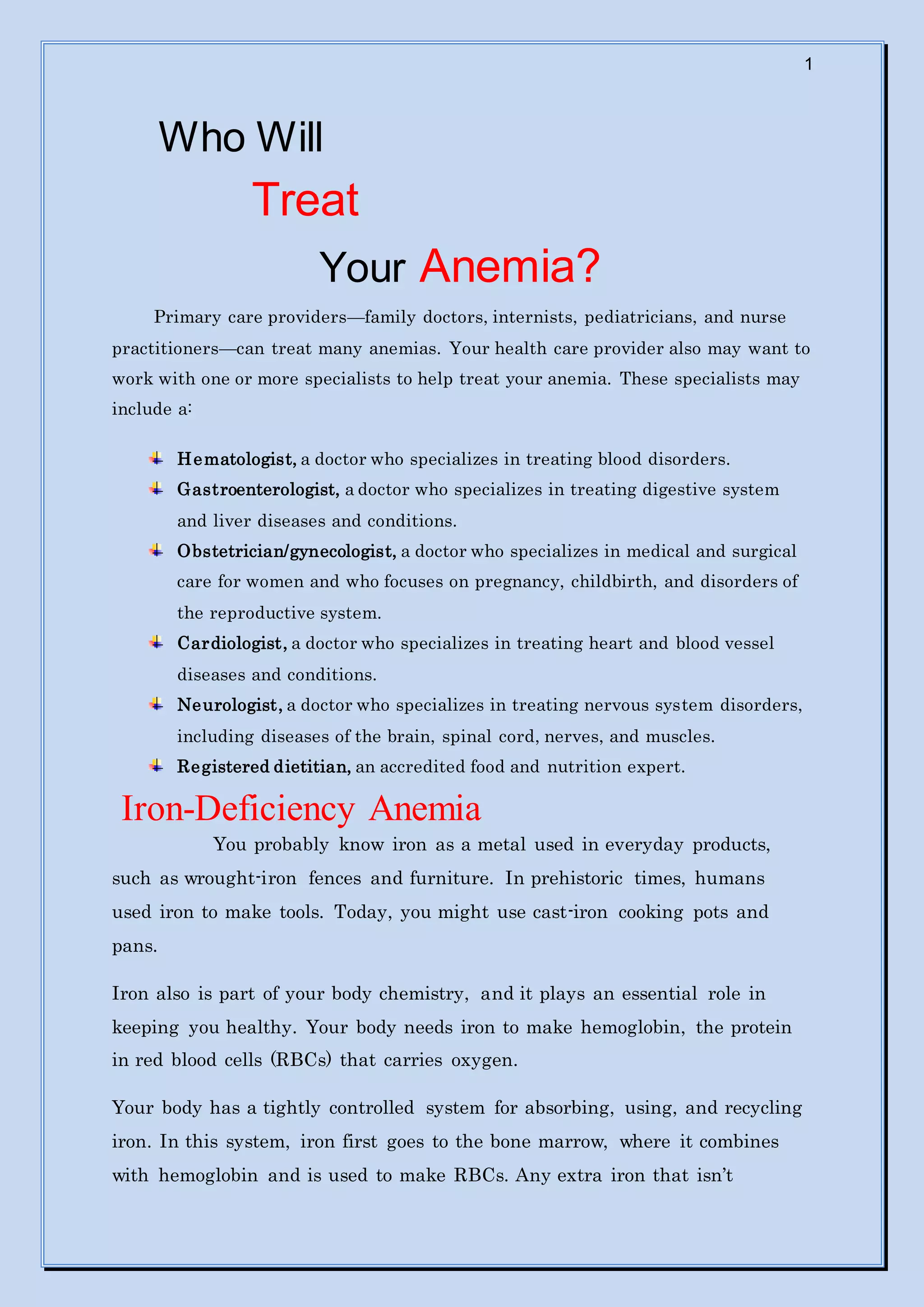 1
Who Will
Treat
Your Anemia?
Primary care providers—family doctors, internists, pediatricians, and nurse
practitioners—can treat many anemias. Your health care provider also may want to
work with one or more specialists to help treat your anemia. These specialists may
include a:
Hematologist, a doctor who specializes in treating blood disorders.
Gastroenterologist, a doctor who specializes in treating digestive system
and liver diseases and conditions.
Obstetrician/gynecologist, a doctor who specializes in medical and surgical
care for women and who focuses on pregnancy, childbirth, and disorders of
the reproductive system.
Cardiologist, a doctor who specializes in treating heart and blood vessel
diseases and conditions.
Neurologist, a doctor who specializes in treating nervous system disorders,
including diseases of the brain, spinal cord, nerves, and muscles.
Registered dietitian, an accredited food and nutrition expert.
Iron-Deficiency Anemia
You probably know iron as a metal used in everyday products,
such as wrought-iron fences and furniture. In prehistoric times, humans
used iron to make tools. Today, you might use cast-iron cooking pots and
pans.
Iron also is part of your body chemistry, and it plays an essential role in
keeping you healthy. Your body needs iron to make hemoglobin, the protein
in red blood cells (RBCs) that carries oxygen.
Your body has a tightly controlled system for absorbing, using, and recycling
iron. In this system, iron first goes to the bone marrow, where it combines
with hemoglobin and is used to make RBCs. Any extra iron that isn’t
 