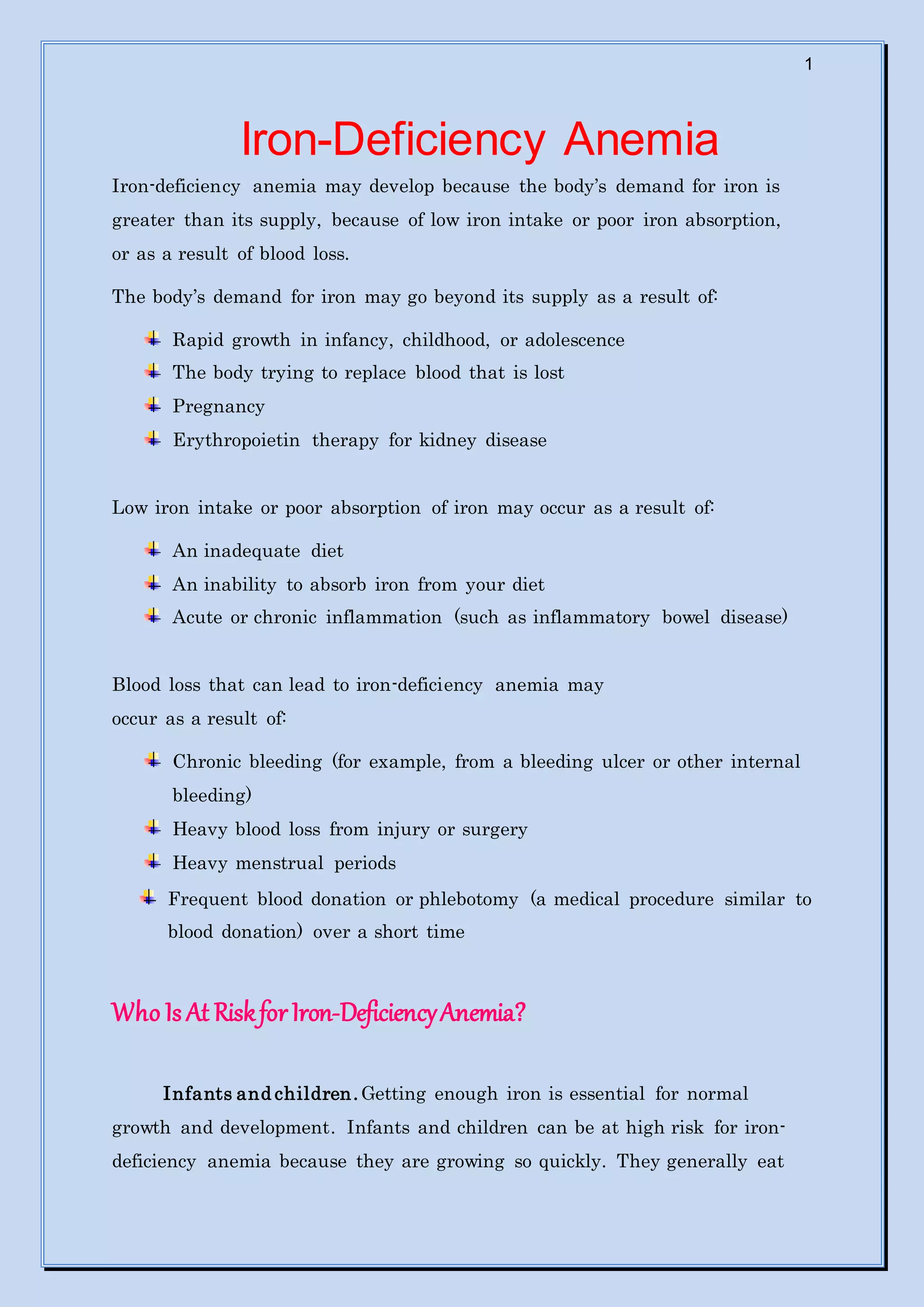 1
Iron-Deficiency Anemia
Iron-deficiency anemia may develop because the body’s demand for iron is
greater than its supply, because of low iron intake or poor iron absorption,
or as a result of blood loss.
The body’s demand for iron may go beyond its supply as a result of:
Rapid growth in infancy, childhood, or adolescence
The body trying to replace blood that is lost
Pregnancy
Erythropoietin therapy for kidney disease
Low iron intake or poor absorption of iron may occur as a result of:
An inadequate diet
An inability to absorb iron from your diet
Acute or chronic inflammation (such as inflammatory bowel disease)
Blood loss that can lead to iron-deficiency anemia may
occur as a result of:
Chronic bleeding (for example, from a bleeding ulcer or other internal
bleeding)
Heavy blood loss from injury or surgery
Heavy menstrual periods
Frequent blood donation or phlebotomy (a medical procedure similar to
blood donation) over a short time
Who Is At RiskforIron-DeficiencyAnemia?
Infants and children. Getting enough iron is essential for normal
growth and development. Infants and children can be at high risk for iron-
deficiency anemia because they are growing so quickly. They generally eat
 