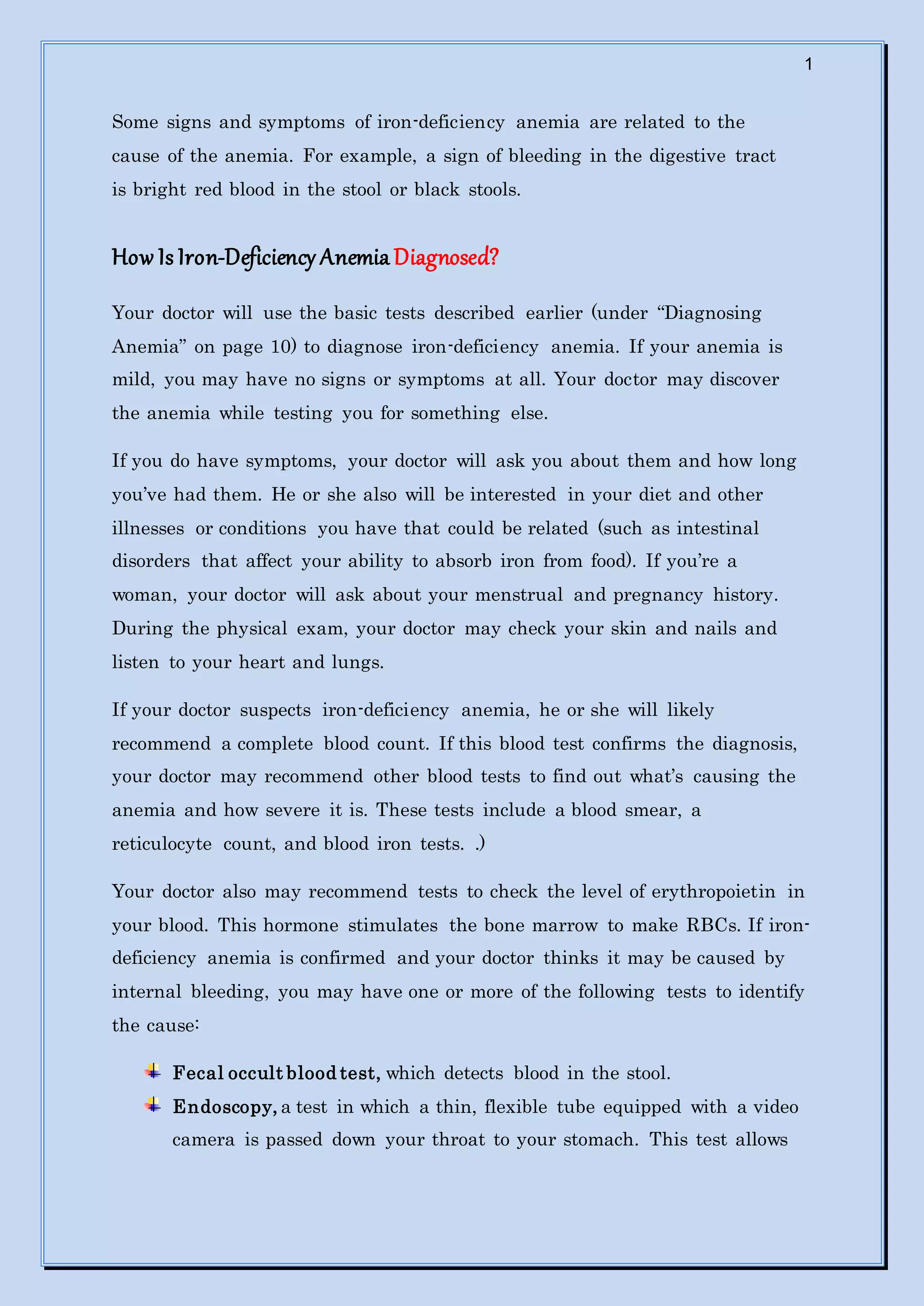 1
Some signs and symptoms of iron-deficiency anemia are related to the
cause of the anemia. For example, a sign of bleeding in the digestive tract
is bright red blood in the stool or black stools.
How Is Iron-Deficiency Anemia Diagnosed?
Your doctor will use the basic tests described earlier (under “Diagnosing
Anemia” on page 10) to diagnose iron-deficiency anemia. If your anemia is
mild, you may have no signs or symptoms at all. Your doctor may discover
the anemia while testing you for something else.
If you do have symptoms, your doctor will ask you about them and how long
you’ve had them. He or she also will be interested in your diet and other
illnesses or conditions you have that could be related (such as intestinal
disorders that affect your ability to absorb iron from food). If you’re a
woman, your doctor will ask about your menstrual and pregnancy history.
During the physical exam, your doctor may check your skin and nails and
listen to your heart and lungs.
If your doctor suspects iron-deficiency anemia, he or she will likely
recommend a complete blood count. If this blood test confirms the diagnosis,
your doctor may recommend other blood tests to find out what’s causing the
anemia and how severe it is. These tests include a blood smear, a
reticulocyte count, and blood iron tests. .)
Your doctor also may recommend tests to check the level of erythropoietin in
your blood. This hormone stimulates the bone marrow to make RBCs. If iron-
deficiency anemia is confirmed and your doctor thinks it may be caused by
internal bleeding, you may have one or more of the following tests to identify
the cause:
Fecal occult blood test, which detects blood in the stool.
Endoscopy, a test in which a thin, flexible tube equipped with a video
camera is passed down your throat to your stomach. This test allows
 