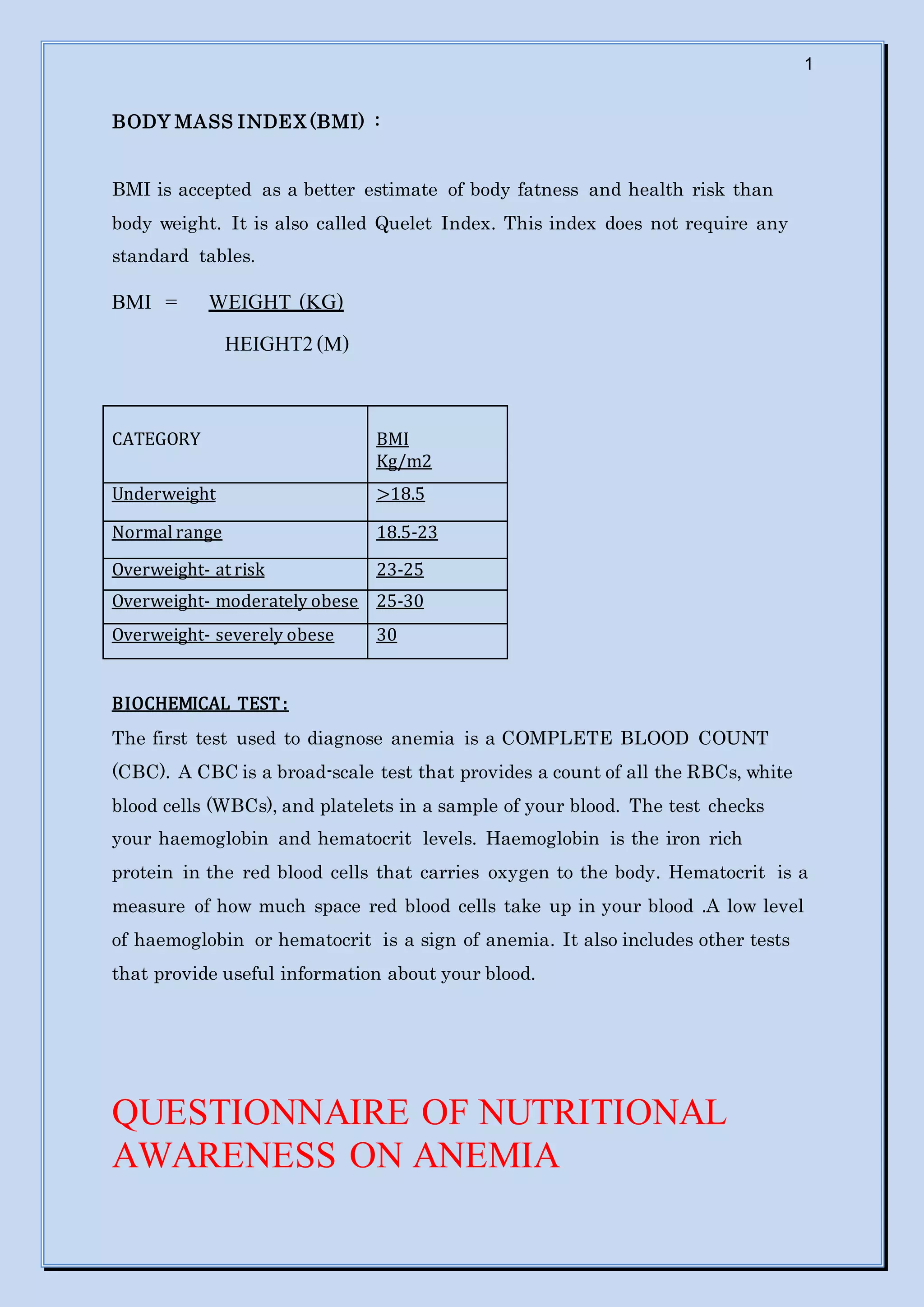 1
BODY MASS INDEX (BMI) :
BMI is accepted as a better estimate of body fatness and health risk than
body weight. It is also called Quelet Index. This index does not require any
standard tables.
BMI = WEIGHT (KG)
HEIGHT2(M)
CATEGORY BMI
Kg/m2
Underweight >18.5
Normal range 18.5-23
Overweight- at risk 23-25
Overweight- moderately obese 25-30
Overweight- severely obese 30
BIOCHEMICAL TEST :
The first test used to diagnose anemia is a COMPLETE BLOOD COUNT
(CBC). A CBC is a broad-scale test that provides a count of all the RBCs, white
blood cells (WBCs), and platelets in a sample of your blood. The test checks
your haemoglobin and hematocrit levels. Haemoglobin is the iron rich
protein in the red blood cells that carries oxygen to the body. Hematocrit is a
measure of how much space red blood cells take up in your blood .A low level
of haemoglobin or hematocrit is a sign of anemia. It also includes other tests
that provide useful information about your blood.
QUESTIONNAIRE OF NUTRITIONAL
AWARENESS ON ANEMIA
 