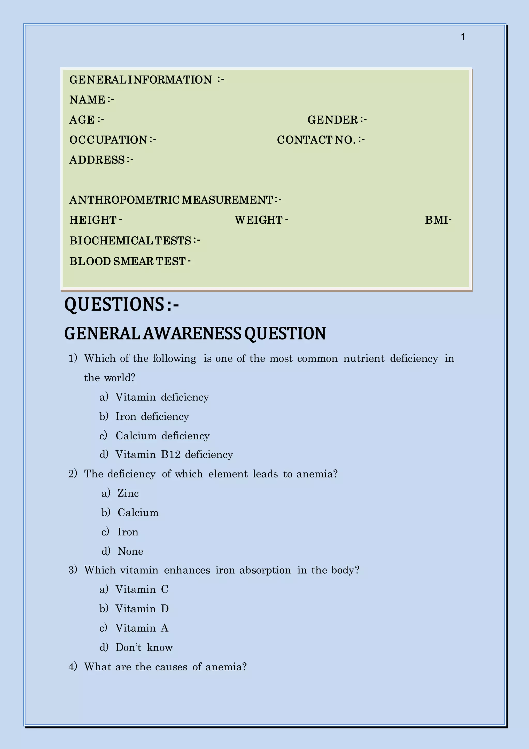 1
QUESTIONS:-
GENERALAWARENESSQUESTION
1) Which of the following is one of the most common nutrient deficiency in
the world?
a) Vitamin deficiency
b) Iron deficiency
c) Calcium deficiency
d) Vitamin B12 deficiency
2) The deficiency of which element leads to anemia?
a) Zinc
b) Calcium
c) Iron
d) None
3) Which vitamin enhances iron absorption in the body?
a) Vitamin C
b) Vitamin D
c) Vitamin A
d) Don’t know
4) What are the causes of anemia?
GENERALINFORMATION :-
NAME :-
AGE :- GENDER :-
OCCUPATION :- CONTACT NO. :-
ADDRESS :-
ANTHROPOMETRIC MEASUREMENT:-
HEIGHT - WEIGHT - BMI-
BIOCHEMICALTESTS :-
BLOOD SMEAR TEST -
 