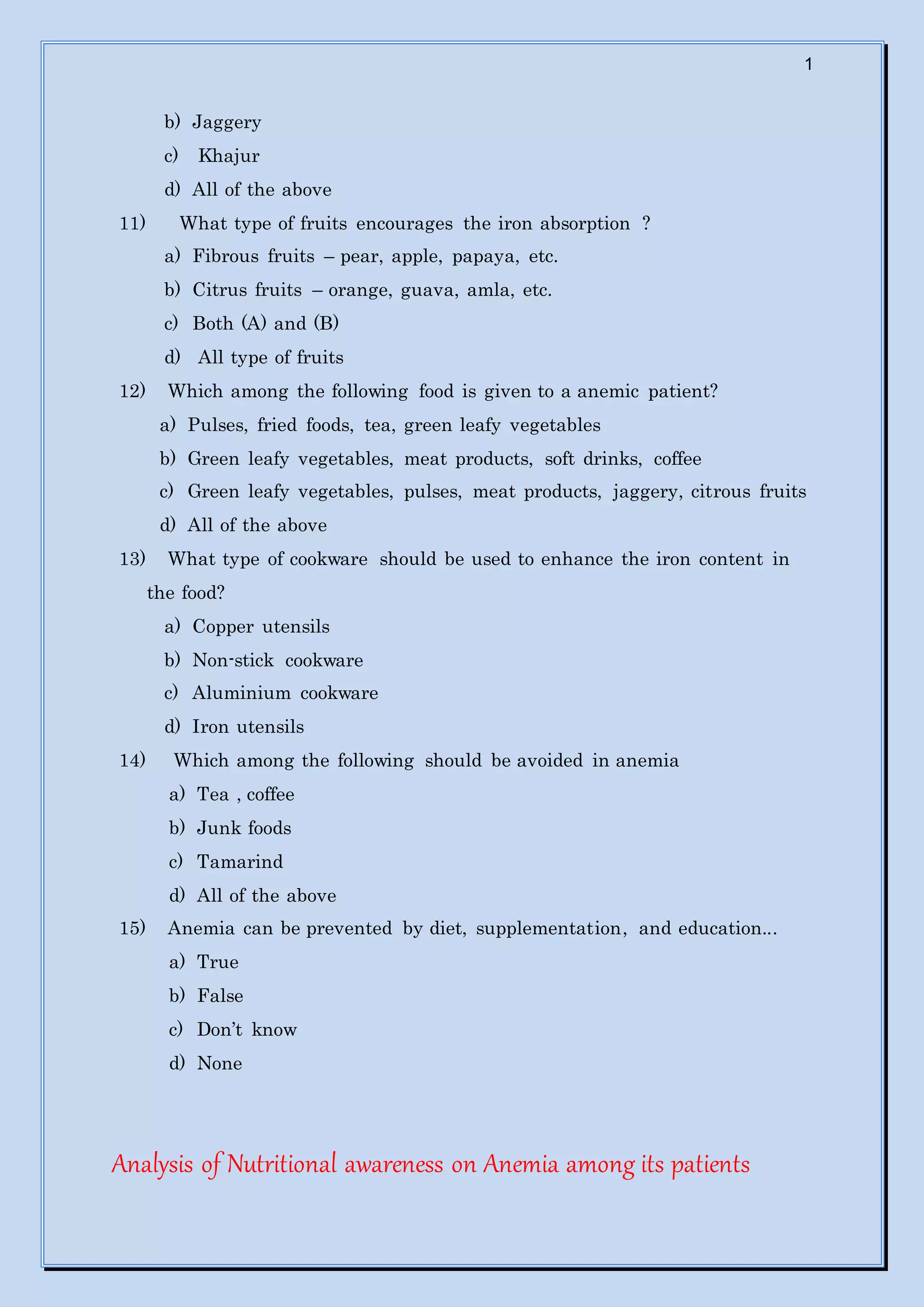 1
b) Jaggery
c) Khajur
d) All of the above
11) What type of fruits encourages the iron absorption ?
a) Fibrous fruits – pear, apple, papaya, etc.
b) Citrus fruits – orange, guava, amla, etc.
c) Both (A) and (B)
d) All type of fruits
12) Which among the following food is given to a anemic patient?
a) Pulses, fried foods, tea, green leafy vegetables
b) Green leafy vegetables, meat products, soft drinks, coffee
c) Green leafy vegetables, pulses, meat products, jaggery, citrous fruits
d) All of the above
13) What type of cookware should be used to enhance the iron content in
the food?
a) Copper utensils
b) Non-stick cookware
c) Aluminium cookware
d) Iron utensils
14) Which among the following should be avoided in anemia
a) Tea , coffee
b) Junk foods
c) Tamarind
d) All of the above
15) Anemia can be prevented by diet, supplementation, and education...
a) True
b) False
c) Don’t know
d) None
Analysis of Nutritional awareness on Anemia among its patients
 