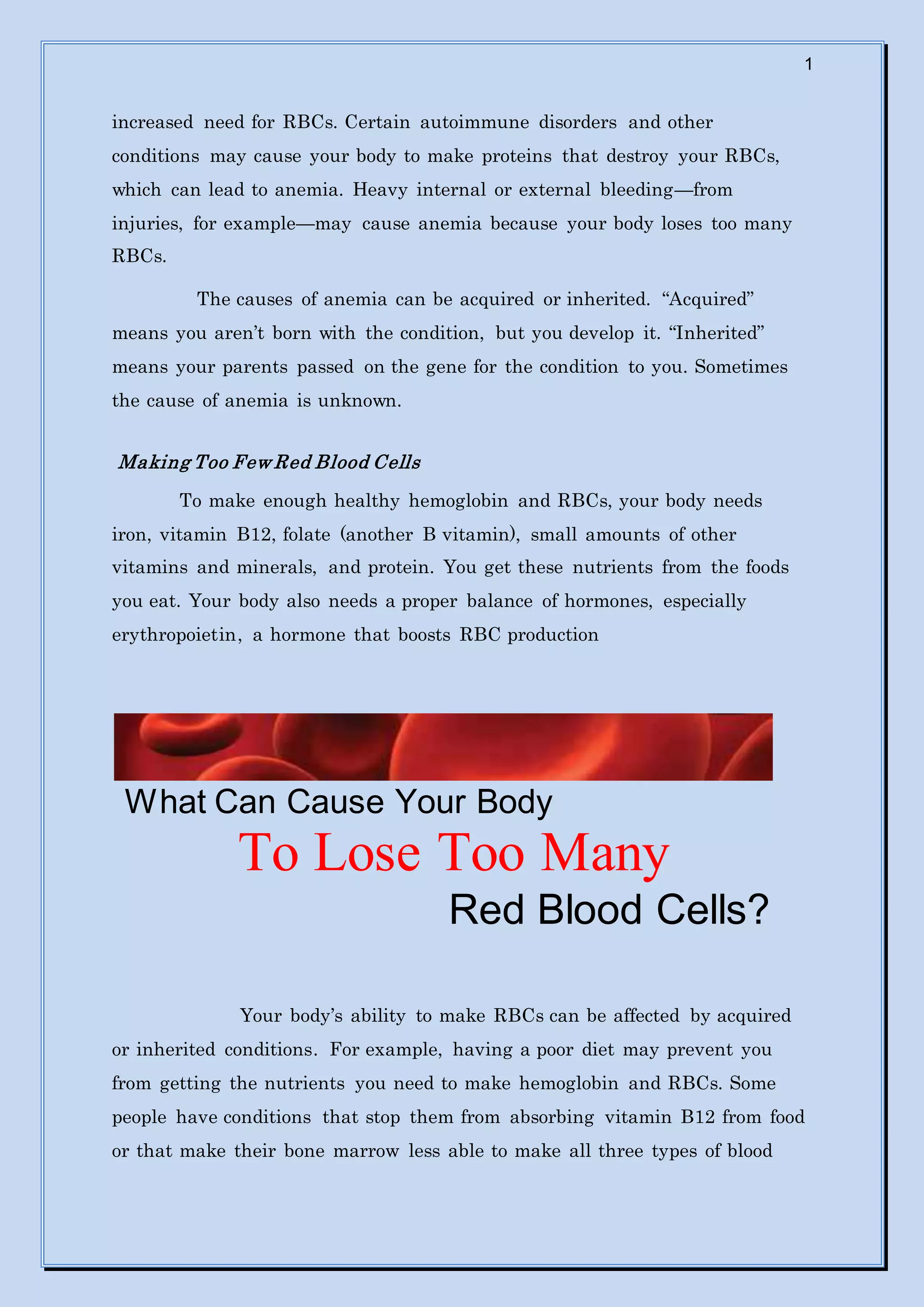 1
increased need for RBCs. Certain autoimmune disorders and other
conditions may cause your body to make proteins that destroy your RBCs,
which can lead to anemia. Heavy internal or external bleeding—from
injuries, for example—may cause anemia because your body loses too many
RBCs.
The causes of anemia can be acquired or inherited. “Acquired”
means you aren’t born with the condition, but you develop it. “Inherited”
means your parents passed on the gene for the condition to you. Sometimes
the cause of anemia is unknown.
Making Too Few Red Blood Cells
To make enough healthy hemoglobin and RBCs, your body needs
iron, vitamin B12, folate (another B vitamin), small amounts of other
vitamins and minerals, and protein. You get these nutrients from the foods
you eat. Your body also needs a proper balance of hormones, especially
erythropoietin, a hormone that boosts RBC production
What Can Cause Your Body
To Lose Too Many
Red Blood Cells?
Your body’s ability to make RBCs can be affected by acquired
or inherited conditions. For example, having a poor diet may prevent you
from getting the nutrients you need to make hemoglobin and RBCs. Some
people have conditions that stop them from absorbing vitamin B12 from food
or that make their bone marrow less able to make all three types of blood
 
