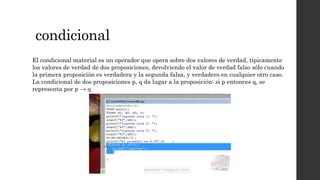condicional
El condicional material es un operador que opera sobre dos valores de verdad, típicamente
los valores de verdad de dos proposiciones, devolviendo el valor de verdad falso sólo cuando
la primera proposición es verdadera y la segunda falsa, y verdadero en cualquier otro caso.
La condicional de dos proposiciones p, q da lugar a la proposición; si p entonces q, se
representa por p → q
 