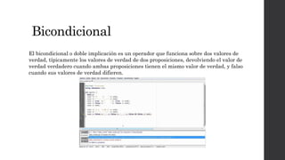 Bicondicional
El bicondicional o doble implicación es un operador que funciona sobre dos valores de
verdad, típicamente los valores de verdad de dos proposiciones, devolviendo el valor de
verdad verdadero cuando ambas proposiciones tienen el mismo valor de verdad, y falso
cuando sus valores de verdad difieren.
 