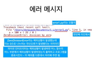 에러 메시지
error1.py라는 모듈의
첫번째 라인에서
ZeroDivisionError라는 예외상황이 발생했는데
이는 0으로 나누려는 연산오류가 발생했다는 의미이다
파이썬 인터프리터는 예외상황이 발생하면 어느 함수의
어느 부분에서 예외상황이 발생하였는지 출력하고 프로그램을
종료시킨다 - 이 예외를 다른데서 처리해 주면 됨
 