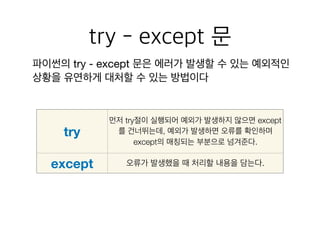 try - except 문
파이썬의 try - except 문은 에러가 발생할 수 있는 예외적인
상황을 유연하게 대처할 수 있는 방법이다
try
먼저 try절이 실행되어 예외가 발생하지 않으면 except
를 건너뛰는데, 예외가 발생하면 오류를 확인하며
except의 매칭되는 부분으로 넘겨준다.
except 오류가 발생했을 때 처리할 내용을 담는다.
 
