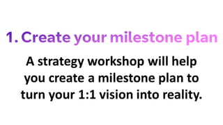 A strategy workshop will help
you create a milestone plan to
turn your 1:1 vision into reality.
 