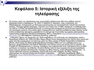 Κεφάλαιο 5: Ιστορική εξέλιξη της
τηλεόρασης
 Οι πρώτες σκιές της τηλεόρασης που τρεμοπαίζουν βρίσκονταν ήδη στον αιθέρα προτού
εδραιωθεί καλά το ραδιόφωνο. Το 1923, ο Vladimir K. Zworykin, ένας υπάλληλος του
Westinghouse, κατοχύρωσε με δίπλωμα ευρεσιτεχνίας τον εικονοσκοπικό τηλεοπτικό σωλήνα
εικόνας. Τέσσερα χρόνια αργότερα, περίπου την εποχή που το NBC οργάνωνε το ραδιοφωνικό
του δίκτυο, ο Philo Farnsworth βελτίωσε το σύστημα και κατοχύρωσε με δίπλωμα ευρεσιτεχνίας
τον ανατομικό σωλήνα. Ενώ άλλοι είχαν πειραματιστεί με τρόπους μετάδοσης μιας εικόνας, αυτοί
οι δύο ανεξάρτητοι εφευρέτες μοιράζονται τα εύσημα για τη γέννηση της αμιγώς ηλεκτρονικής
τηλεοπτικής μετάδοσης.(Richard Landesberg- Mark J. Pescatore TELEVISION BROADCASTING,
HISTORY OF) (Μετάφραση Γεράσιμος Κοκκίνης, μαθητής)
 Η Μεγάλη Ύφεση της δεκαετίας του 1930 επιβράδυνε την ανάπτυξη της τηλεόρασης, αλλά η
Παγκόσμια Έκθεση του 1939 στη Νέα Υόρκη έδωσε στους Αμερικανούς την πρώτη τους ματιά στο
μέσο που θα κυριαρχούσε στο δεύτερο μισό του 20ου αιώνα. Η Radio Corporation of America
(RCA), ιδιοκτήτρια της National Broadcasting Company (NBC) και των ραδιοφωνικών της
δικτύων, χρηματοδότησε ένα Hall of Television που έδωσε στους μια γεύση από το μέλλον. Ο
Franklin D. Roosevelt έγινε ο πρώτος πρόεδρος που εμφανίστηκε στην τηλεόραση όταν το NBC
μετέδωσε τα εγκαίνια της έκθεσης. Οι μόνοι θεατές ήταν οι λίγοι τυχεροί που συγκεντρώθηκαν
γύρω από μια χούφτα σκηνικά στην περιοχή της Νέας Υόρκης. Λίγες εβδομάδες αργότερα , το
πρώτο αθλητικό γεγονός μεταδόθηκε τηλεοπτικά όταν ένας σταθμός της Νέας Υόρκης
παρουσίασε τον αγώνα μπέιζμπολ Princeton- Columbia. (Richard Landesberg- Mark J.
Pescatore TELEVISION BROADCASTING, HISTORY OF) (Μετάφραση Γεράσιμος Κοκκίνης,
μαθητής)
 
