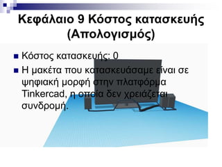 Κεφάλαιο 9 Κόστος κατασκευής
(Απολογισμός)
 Κόστος κατασκευής: 0
 Η μακέτα που κατασκευάσαμε είναι σε
ψηφιακή μορφή στην πλατφόρμα
Tinkercad, η οποία δεν χρειάζεται
συνδρομή.
 