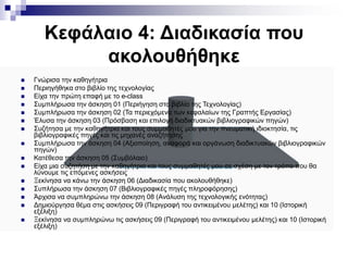 Κεφάλαιο 4: Διαδικασία που
ακολουθήθηκε
 Γνώρισα την καθηγήτρια
 Περιηγήθηκα στο βιβλίο της τεχνολογίας
 Είχα την πρώτη επαφή με το e-class
 Συμπλήρωσα την άσκηση 01 (Περιήγηση στο βιβλίο της Τεχνολογίας)
 Συμπλήρωσα την άσκηση 02 (Τα περιεχόμενα των κεφαλαίων της Γραπτής Εργασίας)
 Έλυσα την άσκηση 03 (Πρόσβαση και επιλογή διαδικτυακών βιβλιογραφικών πηγών)
 Συζήτησα με την καθηγήτρια και τους συμμαθητές μου για την πνευματική ιδιοκτησία, τις
βιβλιογραφικές πηγές και τις μηχανές αναζήτησης
 Συμπλήρωσα την άσκηση 04 (Αξιοποίηση, αναφορά και οργάνωση διαδικτυακών βιβλιογραφικών
πηγών)
 Κατέθεσα την άσκηση 05 (Συμβόλαιο)
 Είχα μια συζητήση με την καθηγήτρια και τους συμμαθητές μου σε σχέση με τον τρόπο που θα
λύνουμε τις επόμενες ασκήσεις
 Ξεκίνησα να κάνω την άσκηση 06 (Διαδικασία που ακολουθήθηκε)
 Συπλήρωσα την άσκηση 07 (Βιβλιογραφικές πηγές πληροφόρησης)
 Άρχισα να συμπληρώνω την άσκηση 08 (Ανάλυση της τεχνολογικής ενότητας)
 Δημιούργησα θέμα στις ασκήσεις 09 (Περιγραφή του αντικειμένου μελέτης) και 10 (Ιστορική
εξέλιξη)
 Ξεκίνησα να συμπληρώνω τις ασκήσεις 09 (Περιγραφή του αντικειμένου μελέτης) και 10 (Ιστορική
εξέλιξη)
 