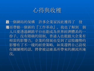 心得與收穫 從一個網站的架構　許多企業家因此獲得了啟發 進而帶動一個新的『工作革命』。我也了解到每個人只要透過網路平台也能成為世界經濟體系的一份子，沒有階級的限制，普通人也能跟大企業有相當的影響力。企業的發展也受到了這股趨勢的影響有了不一樣的經營策略。如果還將自己設現在圈圈裡的話，將會被這維基所帶來的潮流所淹沒。 