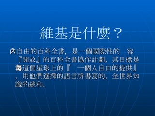 　自由的百科全書，是一個國際性的內容『開放』的百科全書協作計劃，其目標是為這個星球上的『每一個人自由的提供』，用他們選擇的語言所書寫的，全世界知識的總和。   維基是什麼？ 