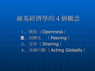 維基經濟學的４個概念 １。開放（ Openness ） ２。同儕生產（ Peering ） ３。分享（ Sharing ） ４。全球行動（ Acting Globally ） 