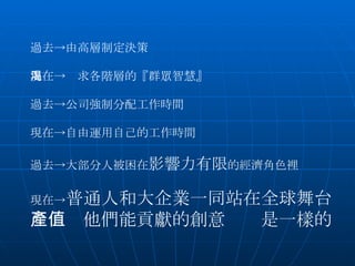 　 過去->由高層制定決策 現在->渴求各階層的『群眾智慧』 過去->公司強制分配工作時間 現在->自由運用自己的工作時間 過去->大部分人被困在 影響力有限 的經濟角色裡 現在-> 普通人和大企業一同站在全球舞台 　　　他們能貢獻的創意產值是一樣的 