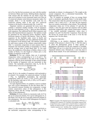set to five, but the best accuracies are seen with the number
set between fifteen and twenty. Defining blocks alignment-
wide ensures that the statistics for any block covers the
same set of columns in every taxonomic node even if the set
of conserved columns varies between taxonomic nodes. For
example, block 5 in the bacillales (red) node has six
conserved columns while it has only five conserved
columns in the bacilli or bacteria node (Fig. 1a and 1b).
Alignment statistics are generated for every taxon that
contains a minimum number (usually 3-10) of sequences
from the seed alignment. In Fig. 1, there are three bacillales
(red) sequences, four additional bacilli (blue) sequences and
three other bacterial (brown) sequences. The statistics would
be generated for the following taxons: bacillales, bacilli,
firmicutes (parent of bacilli) and bacteria. There are three
sequences in the bacillales node, seven in bacilli and
firmicutes (three bacillales and four additional bacilli) and
ten sequences in the bacteria node. The statistics generated
for each taxon consists of the column conservation values
(Def. 1), nucleotide composition of each column (Def. 2),
minimum and maximum number of nucleotides in a block
and the average score of each block (Def. 3). For each
taxon, the complexity of this phase is O(nbs), where n is the
number of blocks, b is the length of a block and s is the
number of sequences in the taxon.
Definition 2: For any column, there are 4 nucleotide
composition values corresponding to A, C, G and U. The
value for a given nucleotide is the ratio of the number of
sequences with the given nucleotide in that column divided
by the number of sequences with any nucleotide in that
column. The nucleotide composition value Nip for the ith
column and p{A,C,G,U}is calculated with:
N p
SC i
∑ SC i∈ , , ,
,																								 1
where SCp(i) is the number of sequences with nucleotide p
in column i. For example, for conserved column 3 in block
2 (Fig. 1a, highlighted nucleotides), the nucleotide
composition values are A-0%, C-33%, G-67% and U-0%
for the bacillales node and A-14%, C-29%, G-57% and U-
0% for the bacilli node.
For each alignment block, we compute a score to evaluate
how well a given subsequence fit into this block (Def. 3).
The numerical measure includes two components: average
column conservation values of that subsequence in this
alignment block and the average nucleotide composition
values of that subsequence.
Definition 3: Given a block in a taxonomic node, let Y be
the set of conserved columns. For a given subsequence Si, in
this block, let Z be the set of non-gap conserved columns in
this subsequence. The score of this subsequence for block b
is calculated with:
SC b
∑ C∈
| |
	
0.8 ∗	∑ N S∈
| |
,												 2
where Ci is the conservation value of column i and Nj(Sj) is
the nucleotide composition value corresponding to the
nucleotide at column j in subsequence S. The weight on the
second component, 0.8, is determined heuristically. The
highest possible score is 1.8.
Fig. 1b contains an example of how an average block
score is calculated, specifically block 5 in the bacilli node.
The conservation value for conserved columns 2-5 is 1.0 but
column 1 has a value of 6/7 = .86 since the last sequence
does not contain a nucleotide in that column. The nucleotide
composition values are 1.0 for columns 3-5 and also for
column 1 since the gap in the last sequence will not affect
nucleotide composition, only column conservation. Column
2 has variable nucleotide composition values since it
contains 4 As and 3 Gs from the 7 sequences. Note also that
the divisor for second term in the score is 4 for the last
sequence, but 5 for the others.
B. Alignment Algorithm
CRWAlign is an iterative alignment algorithm. An
example of this process is shown in Fig. 2. The first step is
to select the phylogenetic group to align against. If
phylogenetic information for the new sequence is available,
CRWAlign will use it to select the lowest taxon for which
alignment statistics exist. Alternatively, a user may elect to
specify theses details. If no such information is available or
Figure 2: Example of the alignment process performed by CRWAlign: a)
unaligned RNA sequences; b) 3 bacillales (red) template sequences and
average block scores; c) single match is found for block 5 is aligned; d) 3
matches are found for block 3; e) no matches are found for block 5; f) 7
template sequences (red – bacillales, blue – bacilli) and average block
scores; g) a match is found for block 5.
239
 