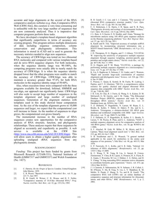 accurate and large alignments at the several of the RNA
comparative analysis websites (e.g. rfam, Comparative RNA
Web (CRW) Site), this curation is very time-consuming and
is unfeasible with the very large number of sequences that
are now commonly analyzed. Thus it is imperative that
computer programs perform these tasks.
We have developed a template-based alignment algorithm
that significantly outperforms in terms of accuracy any
existing program. This program utilizes multiple dimensions
of data including sequence composition, column
conservation and phylogenetic information. This
information is stored in rCAD and is used to generate the
necessary statistics needed to align new sequences.
The accuracy of CRWAlign was tested on two ribosomal
RNA molecules and compared with various template-based
and de novo RNA sequence aligners. For both molecules,
when the sequence identity range was 90-100%, the
competing programs were usually able to nearly match the
accuracy of CRWAlign. It is when the sequence identity
dropped lower that the other programs were unable to match
the accuracy of CRWAlign. CRWAlign was able to
maintain a accuracy greater than 97.6% for both RNA
molecules in the sequence identity range of 50-60%.
Also, when execution times were compared with the three
programs available for download, Infernal, HMMER and
ssu-align, our approach ran significantly faster. CRWAlign
will also scale to accept large number of sequences in the
template alignment and large number of unaligned
sequences. Generation of the alignment statistics with
templates used in this study showed linear computation
time. As the size of the template alignment grows to 10,000
sequences and larger, we expect that the computational cost
will increase to linear. As the number of sequences to align
grows, the computational cost grows linearly.
The monumental increase in the number of RNA
sequences creates new opportunities for the comparative
analysis of RNA structure, function, and phylogenetic
relationships. These analyses require that these sequences be
aligned as accurately and expediently as possible. A web
service is available at the CRW Site
(http://www.rna.ccbb.utexas.edu/SAE/2F/CRWAlign). This
will allow users to obtain a higher quality alignment after
uploading unaligned rRNA sequences from any
phylogenetic domain.
ACKNOWLEDGMENT
Funding: This project has been funded by grants from
Microsoft Research (UTA08-531), National Institutes of
Health (GM067317 and GM085337) and Welch Foundation
(No. 1427).
REFERENCES
[1] C. Darwin, On the Origin of Species London, United Kingdom:
John Murray, 1859.
[2] C. R. Woese, "Bacterial evolution," Microbiol. Rev., vol. 51, pp.
221-71, Jun 1987.
[3] R. R. Gutell, B. Weiser, C. R. Woese, and H. F. Noller,
"Comparative anatomy of 16-S-like ribosomal RNA," Prog.
Nucleic Acid Res. Mol. Biol., vol. 32, pp. 155-216, 1985.
[4] R. R. Gutell, J. C. Lee, and J. J. Cannone, "The accuracy of
ribosomal RNA comparative structure models," Curr. Opin.
Struct. Biol., vol. 12, pp. 301-10, Jun 2002.
[5] C. E. Robertson, J. K. Harris, J. R. Spear, and N. R. Pace,
"Phylogenetic diversity and ecology of environmental Archaea,"
Curr. Opin. Microbiol., vol. 8, pp. 638-42, Dec 2005.
[6] J. L. Ram, A. S. Karim, E. D. Sendler, and I. Kato, "Strategy for
microbiome analysis using 16S rRNA gene sequence analysis
on the Illumina sequencing platform," Syst. Biol. Reprod. Med.,
vol. 57, pp. 162-170, Jun. 2011.
[7] K. Katoh and H. Toh, "Improved accuracy of multiple ncRNA
alignment by incorporating structural information into a
MAFFT-based framework," BMC Bioinformatics, vol. 9, p. 212,
2008.
[8] J. D. Thompson, D. G. Higgins, and T. J. Gibson, "CLUSTAL
W: improving the sensitivity of progressive multiple sequence
alignment through sequence weighting, position-specific gap
penalties and weight matrix choice," Nucleic Acids Res., vol. 22,
pp. 4673-80, Nov 11 1994.
[9] D. G. Higgins and P. M. Sharp, "CLUSTAL: a package for
performing multiple sequence alignment on a microcomputer,"
Gene, vol. 73, pp. 237-44, Dec 15 1988.
[10] K. Liu, S. Raghavan, S. Nelesen, C. R. Linder, and T. Warnow,
"Rapid and accurate large-scale coestimation of sequence
alignments and phylogenetic trees," Science, vol. 324, pp. 1561-
4, Jun 19 2009.
[11] E. Pruesse, C. Quast, K. Knittel, B. M. Fuchs, W. Ludwig, J.
Peplies, and F. O. Glockner, "SILVA: a comprehensive online
resource for quality checked and aligned ribosomal RNA
sequence data compatible with ARB," Nucleic Acids Res., vol.
35, pp. 7188-96, 2007.
[12] J. R. Cole, B. Chai, R. J. Farris, Q. Wang, S. A. Kulam, D. M.
McGarrell, G. M. Garrity, and J. M. Tiedje, "The Ribosomal
Database Project (RDP-II): sequences and tools for high-
throughput rRNA analysis," Nucleic Acids Res., vol. 33
Database Issue, pp. D294-6, Jan 1 2005.
[13] T. Z. DeSantis, P. Hugenholtz, N. Larsen, M. Rojas, E. L.
Brodie, K. Keller, T. Huber, D. Dalevi, P. Hu, and G. L.
Andersen, "Greengenes, a chimera-checked 16S rRNA gene
database and workbench compatible with ARB," Appl. Environ.
Microbiol., vol. 72, pp. 5069-72, Jul 2006.
[14] T. Z. DeSantis, Jr., P. Hugenholtz, K. Keller, E. L. Brodie, N.
Larsen, Y. M. Piceno, R. Phan, and G. L. Andersen, "NAST: a
multiple sequence alignment server for comparative analysis of
16S rRNA genes," Nucleic Acids Res., vol. 34, pp. W394-9, Jul
1 2006.
[15] S. F. Altschul, W. Gish, W. Miller, E. W. Myers, and D. J.
Lipman, "Basic local alignment search tool," J. Mol. Biol., vol.
215, pp. 403-10, Oct 5 1990.
[16] S. B. Needleman and C. D. Wunsch, "A general method
applicable to the search for similarities in the amino acid
sequence of two proteins," J Mol Biol, vol. 48, pp. 443-53, Mar
1970.
[17] E. P. Nawrocki, D. L. Kolbe, and S. R. Eddy, "Infernal 1.0:
inference of RNA alignments," Bioinformatics, vol. 25, pp.
1335-7, May 15 2009.
[18] K. C. Wang, Y. W. Yang, B. Liu, A. Sanyal, R. Corces-
Zimmerman, Y. Chen, B. R. Lajoie, A. Protacio, R. A. Flynn, R.
A. Gupta, J. Wysocka, M. Lei, J. Dekker, J. A. Helms, and H.
Y. Chang, "A long noncoding RNA maintains active chromatin
to coordinate homeotic gene expression," Nature, vol. 472, pp.
120-4, Mar 20 2011.
[19] J. J. Cannone, S. Subramanian, M. N. Schnare, J. R. Collett, L.
M. D'Souza, Y. Du, B. Feng, N. Lin, L. V. Madabusi, K. M.
Muller, N. Pande, Z. Shang, N. Yu, and R. R. Gutell, "The
comparative RNA web (CRW) site: an online database of
comparative sequence and structure information for ribosomal,
intron, and other RNAs," BMC Bioinformatics, vol. 3, p. 2,
2002.
243
 