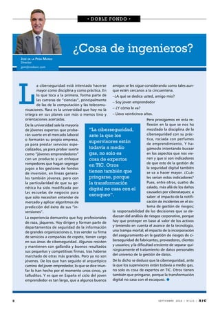 8 SEPTIEMBRE 2016 / Nº121 / S i C
a ciberseguridad está intentado hacerse
mayor como disciplina y como práctica. En
lo que toca a la primera, forma parte de
las carreras de “ciencias”, principalmente
de las de la computación y las telecomu-
nicaciones. Rara es la universidad que hoy no la
integra en sus planes con más o menos tino y
orientaciones acertadas.
De la universidad sale la mayoría
de jóvenes expertos que proba-
rán suerte en el mercado laboral
o formarán su propia empresa,
ya para prestar servicios espe-
cializados, ya para probar suerte
como “jóvenes emprendedores”
con un producto y un enfoque
rompedores que hagan segregar
jugos a los gestores de fondos
de inversión, en líneas genera-
les también jóvenes, pero con
la particularidad de que su ge-
nética ha sido modificada por
las escuelas de negocio para
que solo necesiten entender de
mercado y aplicar algoritmos de
predicción del éxito de sus “in-
versiones”.
La experiencia demuestra que hay profesionales
de raza, jáqueres. Hoy dirigen y forman parte de
departamentos de seguridad de la información
de grandes organizaciones o, tras vender su firma
de servicios a compañías de copete, tienen cargo
en sus áreas de ciberseguridad. Algunos resisten
y mantienen con gallardía y buenos resultados
sus pequeñas y competitivas firmas, tras haberse
marchado de otras más grandes. Pero ya no son
jóvenes. De los que han seguido el arquetípico
camino del joven emprededor, lo que se dice triun-
far lo han hecho por el momento unos cinco, ya
talluditos. Y es que en España el ciclo del joven
emprendedor es tan largo, que a algunos buenos
amigos se les sigue considerando como tales aun-
que estén cercanos a la cincuentena.
–¿A qué se dedica usted, amigo mío?
– Soy joven emprendedor
– ¿Y cómo le va?
– Llevo veinticinco años.
Pero prosigamos en esta re-
flexión en la que se nos ha
mezclado la disciplina de la
ciberseguridad con su prác-
tica, rociada con perfumes
de emprendimiento. Y ha-
gámoslo intentando bucear
en los aspectos que nos vie-
nen y que sí son indicadores
de que esto de la gestión de
la seguridad digital también
se va a hacer mayor. ¿Cuá-
les serían estos indicadores?
Pues, entre otros, cuatro de
calado, más allá de los daños
causados por ciberataques; a
saber: el impacto de la notifi-
cación de incidentes en el sis-
tema de gestión de riesgos;
la responsabilidad de las decisiones que se de-
duzcan del análisis de riesgos corporativo, porque
hay que proteger en base al valor de los activos
y teniendo en cuenta el avance de la tecnología,
una trampa mortal; el impacto de la incorporación
del aseguramiento en la gestión de riesgos de ci-
berseguridad de fabricantes, proveedores, clientes
y usuarios; y la dificultad creciente de separar qui-
rúrgicamente el tratamiento de datos personales
del universo de la gestión de datos.
De lo dicho se deduce que la ciberseguridad, ante
la que los supervisores están todavía a medio gas,
no solo es cosa de expertos en TIC. Otros tienen
también que pringarse, porque la transformación
digital no casa con el escaqueo. 
• DOBLE FONDO •
¿Cosa de ingenieros?
José de la Peña Muñoz
Director
jpm@codasic.com
“La ciberseguridad,
ante la que los
supervisores están
todavía a medio
gas, no solo es
cosa de expertos
en TIC. Otros
tienen también que
pringarse, porque
la transformación
digital no casa con el
escaqueo”.
 