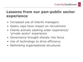 Lessons from our pan-public sector
experience
• Increased use of interim managers
• Salary caps have impact on recruitment
• Clients actively seeking wider experience/
  ‘private sector’ experience
• Governance brought sharply into focus
• Use of technology to drive efficiency
• Rethinking organisational structures
 