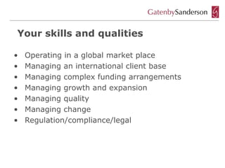 Your skills and qualities

•   Operating in a global market place
•   Managing an international client base
•   Managing complex funding arrangements
•   Managing growth and expansion
•   Managing quality
•   Managing change
•   Regulation/compliance/legal
 