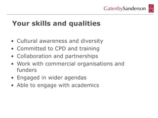 Your skills and qualities

• Cultural awareness and diversity
• Committed to CPD and training
• Collaboration and partnerships
• Work with commercial organisations and
  funders
• Engaged in wider agendas
• Able to engage with academics
 