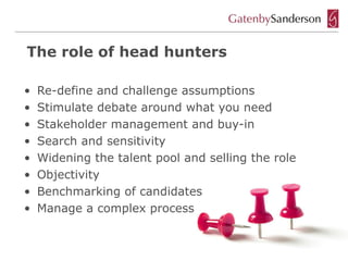The role of head hunters

•   Re-define and challenge assumptions
•   Stimulate debate around what you need
•   Stakeholder management and buy-in
•   Search and sensitivity
•   Widening the talent pool and selling the role
•   Objectivity
•   Benchmarking of candidates
•   Manage a complex process
 