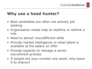 Why use a head hunter?

• Best candidates are often not actively job
  seeking
• Organisation needs help to redefine or rethink a
  role
• Need to attract new/different skills
• Provide market intelligence re what talent is
  available at the salary on offer
• Provide capacity to manage a senior
  recruitment process
• If people are your number one asset, why leave
  it to chance?
 