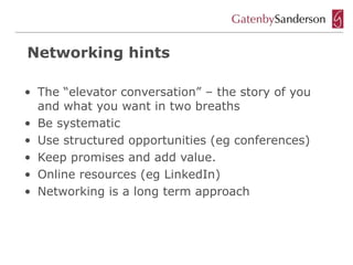 Networking hints

• The “elevator conversation” – the story of you
  and what you want in two breaths
• Be systematic
• Use structured opportunities (eg conferences)
• Keep promises and add value.
• Online resources (eg LinkedIn)
• Networking is a long term approach
 