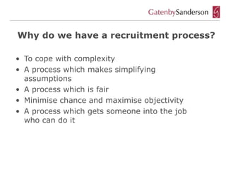 Why do we have a recruitment process?

• To cope with complexity
• A process which makes simplifying
  assumptions
• A process which is fair
• Minimise chance and maximise objectivity
• A process which gets someone into the job
  who can do it
 
