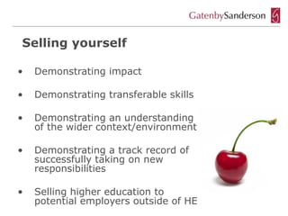 Selling yourself

•   Demonstrating impact

•   Demonstrating transferable skills

•   Demonstrating an understanding
    of the wider context/environment

•   Demonstrating a track record of
    successfully taking on new
    responsibilities

•   Selling higher education to
    potential employers outside of HE
 
