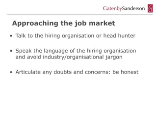 Approaching the job market
• Talk to the hiring organisation or head hunter

• Speak the language of the hiring organisation
  and avoid industry/organisational jargon

• Articulate any doubts and concerns: be honest
 