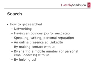 Search

• How to get searched
   – Networking
   – Having an obvious job for next step
   – Speaking, writing, personal reputation
   – An online presence eg LinkedIn
   – By making contact with us
   – By sharing a mobile number (or personal
     email address) with us
   – By helping us!
 