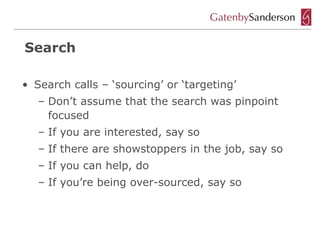 Search

• Search calls – ‘sourcing’ or ‘targeting’
   – Don’t assume that the search was pinpoint
     focused
   – If you are interested, say so
   – If there are showstoppers in the job, say so
   – If you can help, do
   – If you’re being over-sourced, say so
 