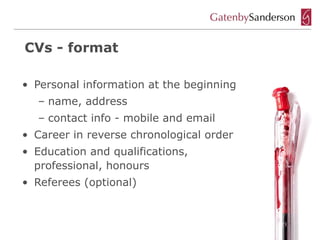 CVs - format

• Personal information at the beginning
  – name, address
  – contact info - mobile and email
• Career in reverse chronological order
• Education and qualifications,
  professional, honours
• Referees (optional)
 