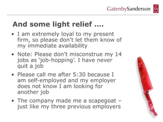And some light relief ….
• I am extremely loyal to my present
  firm, so please don’t let them know of
  my immediate availability
• Note: Please don’t misconstrue my 14
  jobs as ‘job-hopping’. I have never
  quit a job
• Please call me after 5:30 because I
  am self-employed and my employer
  does not know I am looking for
  another job
• The company made me a scapegoat –
  just like my three previous employers
 