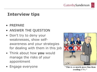 Interview tips

• PREPARE
• ANSWER THE QUESTION
• Don’t try to deny your
  weaknesses, show self-
  awareness and your strategies
  for dealing with them in this job
• Think about how you would
  manage the risks of your
  appointment
• Engage everyone
 