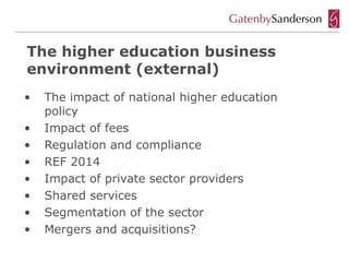 The higher education business
environment (external)
•   The impact of national higher education
    policy
•   Impact of fees
•   Regulation and compliance
•   REF 2014
•   Impact of private sector providers
•   Shared services
•   Segmentation of the sector
•   Mergers and acquisitions?
 