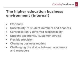 The higher education business
environment (internal)

•   Efficiency
•   Uncertainty re student numbers and finances
•   Centralisation v devolved responsibility
•   Student experience/ customer service
•   Flexible provision
•   Changing business models
•   Challenging the divide between academics
    and managers
 
