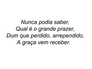 Nunca podia saber,
Qual é o grande prazer,
Dum que perdido, arrependido,
A graça vem receber.