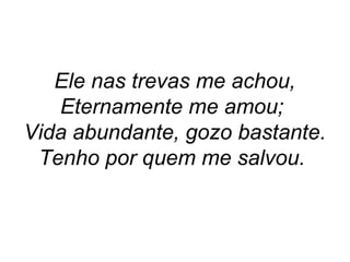 Ele nas trevas me achou,
Eternamente me amou;
Vida abundante, gozo bastante.
Tenho por quem me salvou.