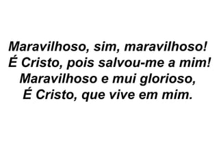 Maravilhoso, sim, maravilhoso!
É Cristo, pois salvou-me a mim!
Maravilhoso e mui glorioso,
É Cristo, que vive em mim.