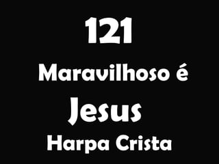 121
Maravilhoso é
Jesus
Harpa Crista
 