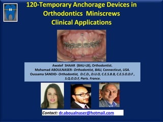 120-Temporary Anchorage Devices in
Orthodontics Miniscrews
Clinical Applications
Awatef SHAAR (BAU-LB), Orthodontist.
Mohamad ABOULNASER- Orthodontist, BAU, Connecticut, USA.
Oussama SANDID- Orthodontist, D.C.D., D.U.O, C.E.S.B.B, C.E.S.O.D.F ,
S.Q.O.D.F, Paris. France.
Contact: dr.aboualnaser@hotmail.com
www.orthofree.com
 