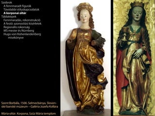 Szobrok
 A fennmaradt figurák
 Távolabbi stíluskapcsolatok
 A korponai oltár
Táblaképek
 Fennmaradás, rekonstrukció
 A festő: azonosítási kísérletek
 Regionális rokonság
 MS mester és Nürnberg
 Hugo von Hohenlandenberg
     misekönyve




Szent Borbála, 1506. Selmecbánya, Sloven-
ské banské múzeum – Galéria Jozefa Kollára

Mária-oltár. Korpona, Szűz Mária templom
 