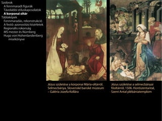 Szobrok
 A fennmaradt figurák
 Távolabbi stíluskapcsolatok
 A korponai oltár
Táblaképek
 Fennmaradás, rekonstrukció
 A festő: azonosítási kísérletek
 Regionális rokonság
 MS mester és Nürnberg
 Hugo von Hohenlandenberg
     misekönyve




                                   Jézus születése a korponai Mária-oltárról.   Jézus születése a selmecbányai
                                   Selmecbánya, Slovenské banské múzeum         főoltárról, 1506. Hontszentantal,
                                   – Galéria Jozefa Kollára                     Szent Antal plébániatemplom
 