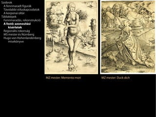 Szobrok
 A fennmaradt figurák
 Távolabbi stíluskapcsolatok
 A korponai oltár
Táblaképek
 Fennmaradás, rekonstrukció
 A festő: azonosítási
     kísérletek
 Regionális rokonság
 MS mester és Nürnberg
 Hugo von Hohenlandenberg
     misekönyve




                               MZ mester: Memento mori   MZ mester: Duck dich
 