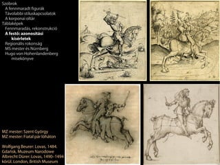Szobrok
 A fennmaradt figurák
 Távolabbi stíluskapcsolatok
 A korponai oltár
Táblaképek
 Fennmaradás, rekonstrukció
 A festő: azonosítási
     kísérletek
 Regionális rokonság
 MS mester és Nürnberg
 Hugo von Hohenlandenberg
     misekönyve




MZ mester: Szent György
MZ mester: Fiatal pár lóháton

Wolfgang Beurer: Lovas, 1484.
Gdańsk, Muzeum Narodowe
Albrecht Dürer: Lovas, 1490–1494
körül. London, British Museum
 
